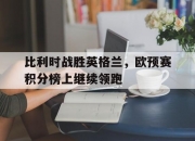 华体会首页-关于比利时战胜英格兰，欧预赛积分榜上继续领跑的信息