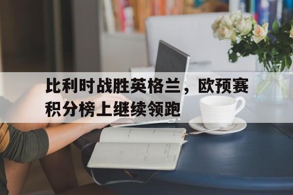 关于比利时战胜英格兰，欧预赛积分榜上继续领跑的信息